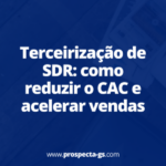 Terceirização de SDR: como reduzir o CAC e acelerar vendas